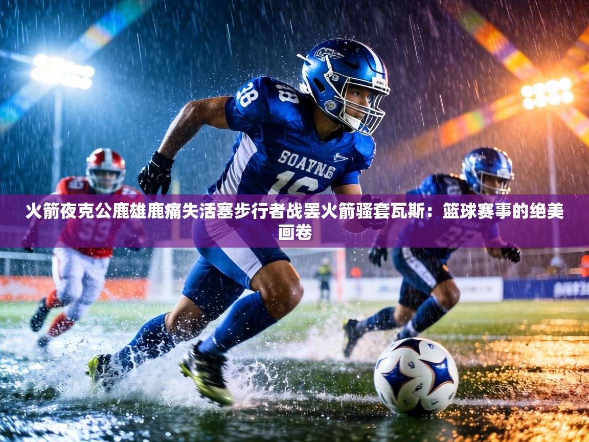火箭夜克公鹿雄鹿痛失活塞步行者战罢火箭骚套瓦斯：篮球赛事的绝美画卷  第1张
