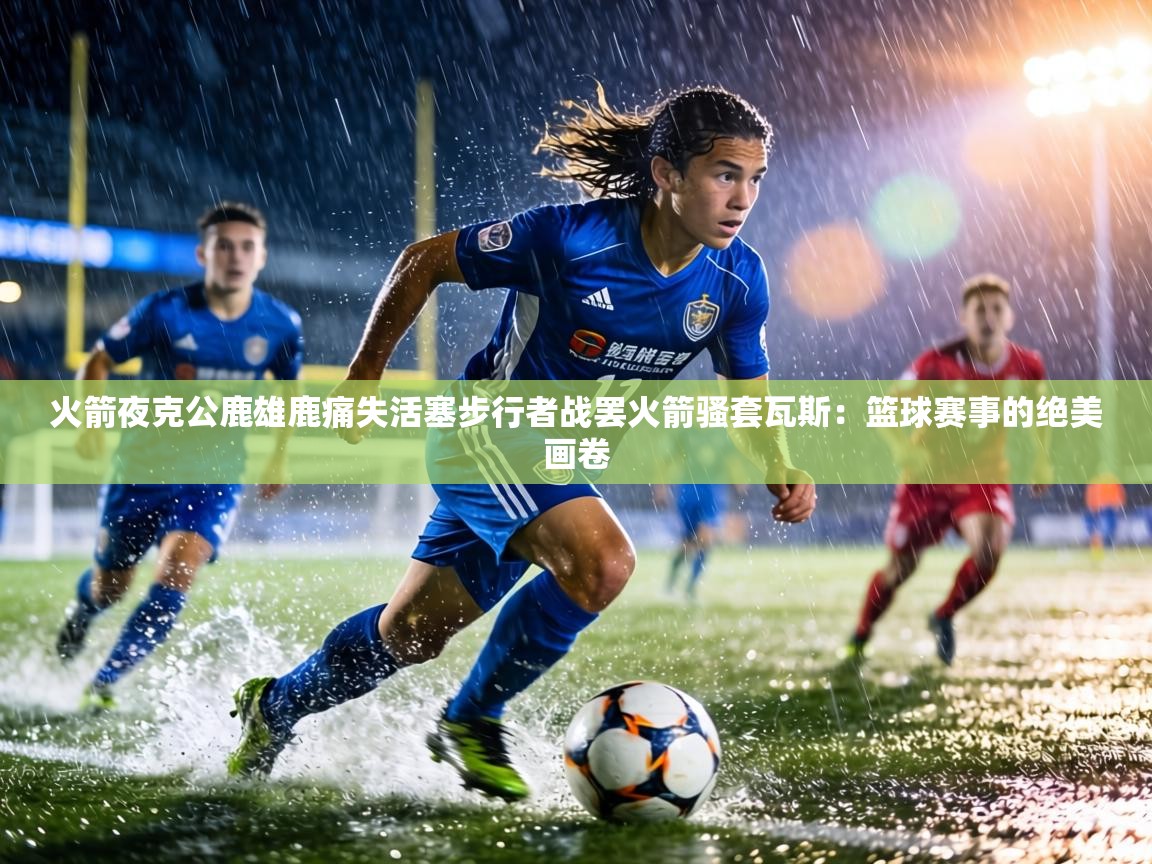 火箭夜克公鹿雄鹿痛失活塞步行者战罢火箭骚套瓦斯：篮球赛事的绝美画卷  第2张